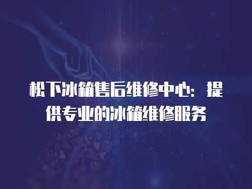 松下冰箱售后維修中心：提供專業的冰箱維修服務