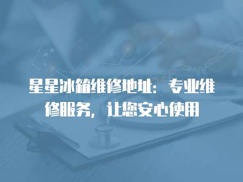 星星冰箱維修地址：專業(yè)維修服務(wù)，讓您安心使用