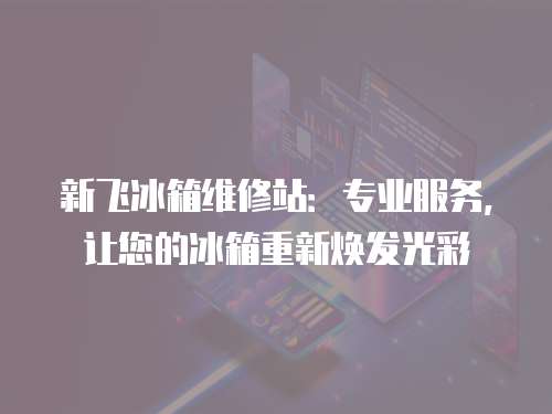 新飛冰箱維修站：專業服務，讓您的冰箱重新煥發光彩