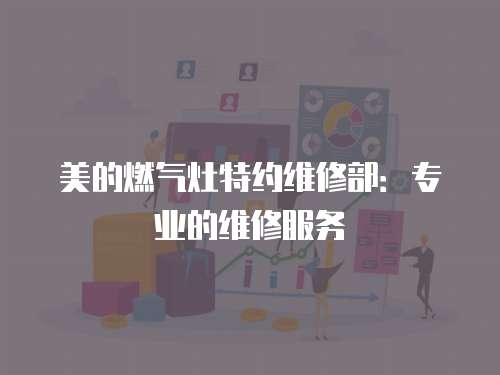 美的燃氣灶特約維修部：專業的維修服務