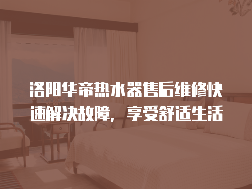 洛陽華帝熱水器售后維修快速解決故障，享受舒適生活