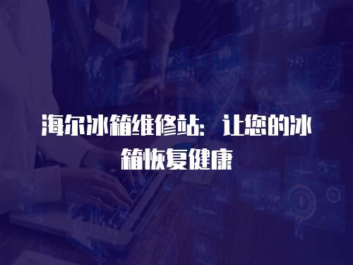 海爾冰箱維修站：讓您的冰箱恢復健康