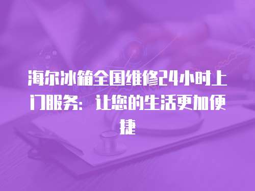 海爾冰箱全國維修24小時上門服務：讓您的生活更加便捷