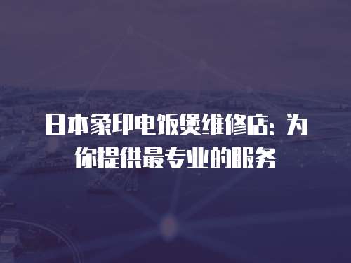 日本象印電飯煲維修店: 為你提供最專業(yè)的服務(wù)
