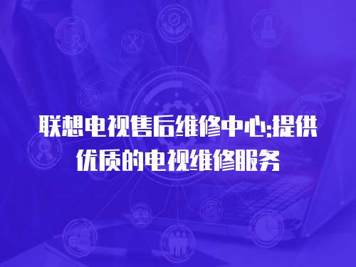 聯(lián)想電視售后維修中心:提供優(yōu)質(zhì)的電視維修服務(wù)