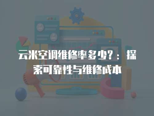 云米空調維修率多少？：探索可靠性與維修成本
