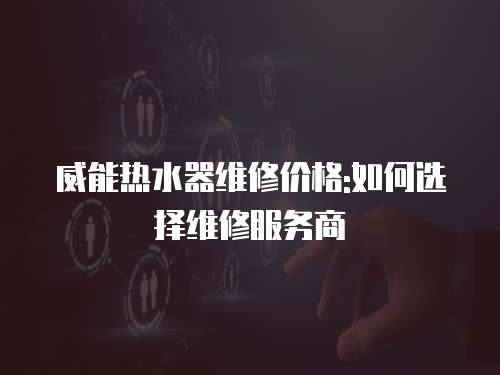 威能熱水器維修價(jià)格:如何選擇維修服務(wù)商