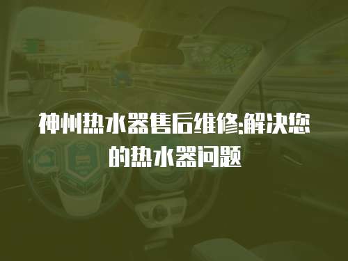 神州熱水器售后維修:解決您的熱水器問題