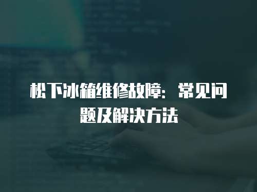 松下冰箱維修故障：常見問題及解決方法
