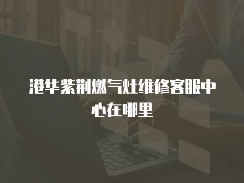 港華紫荊燃氣灶維修客服中心在哪里