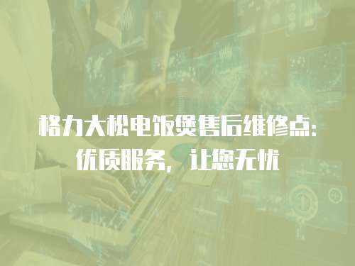 格力大松電飯煲售后維修點：優質服務，讓您無憂