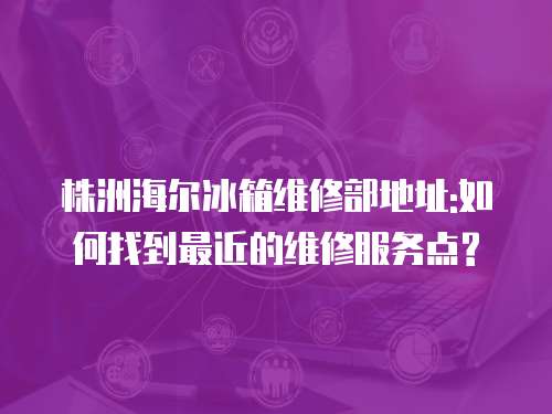 株洲海爾冰箱維修部地址:如何找到最近的維修服務點?