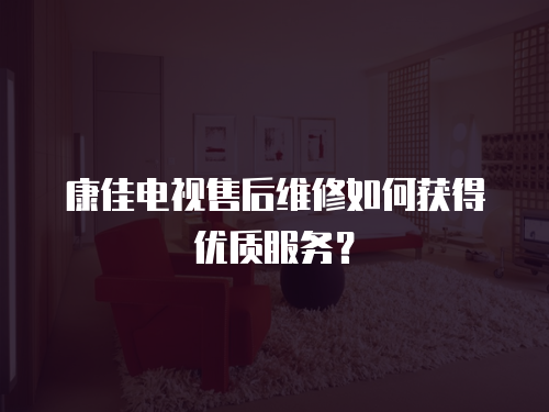 康佳電視售后維修如何獲得優質服務？
