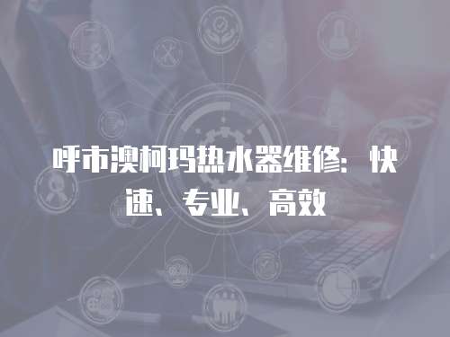 呼市澳柯瑪熱水器維修：快速、專業(yè)、高效
