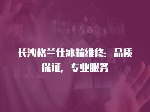 長沙格蘭仕冰箱維修：品質保證，專業服務