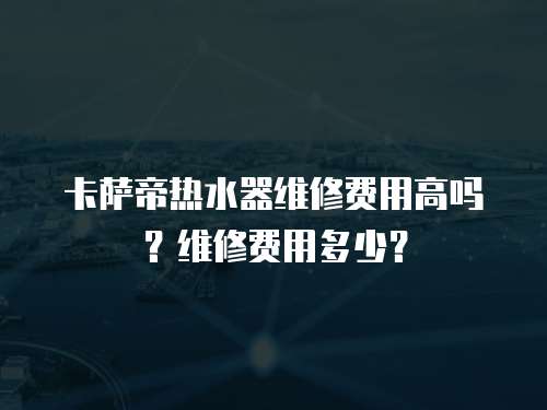 卡薩帝熱水器維修費用高嗎？維修費用多少？