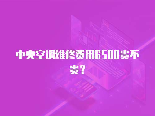 中央空調(diào)維修費(fèi)用6500貴不貴？ 