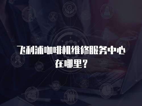 飛利浦咖啡機維修服務中心在哪里？
