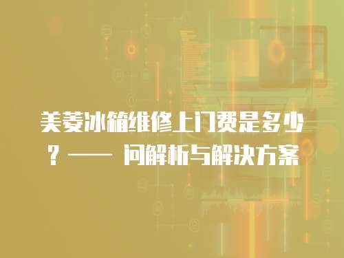 美菱冰箱維修上門費是多少？—— 問解析與解決方案