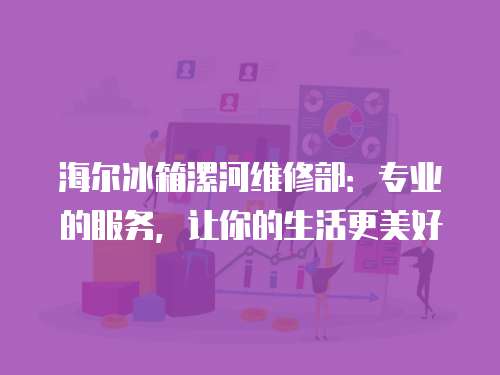海爾冰箱漯河維修部：專業的服務，讓你的生活更美好