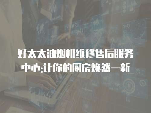 好太太油煙機維修售后服務中心:讓你的廚房煥然一新