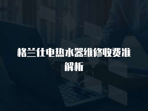 格蘭仕電熱水器維修收費準解析