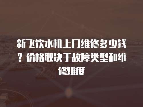 新飛飲水機上門維修多少錢？價格取決于故障類型和維修難度
