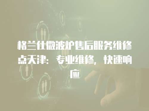 格蘭仕微波爐售后服務維修點天津：專業維修，快速響應