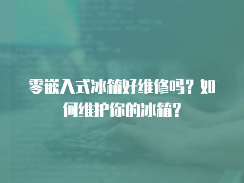 零嵌入式冰箱好維修嗎？如何維護你的冰箱？