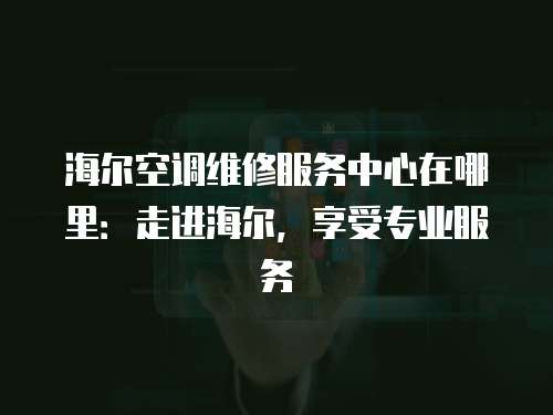 海爾空調維修服務中心在哪里：走進海爾，享受專業服務