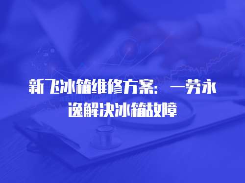 新飛冰箱維修方案：一勞永逸解決冰箱故障
