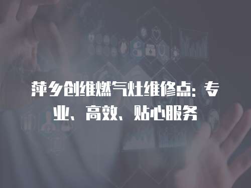 萍鄉創維燃氣灶維修點: 專業、高效、貼心服務