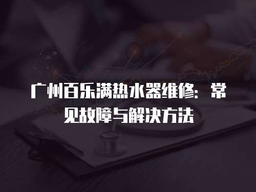廣州百樂滿熱水器維修：常見故障與解決方法