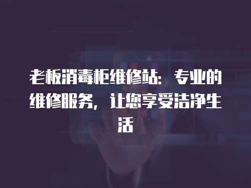 老板消毒柜維修站：專業(yè)的維修服務，讓您享受潔凈生活