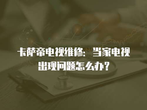 卡薩帝電視維修：當家電視出現問題怎么辦？