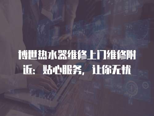 博世熱水器維修上門維修附近：貼心服務，讓你無憂