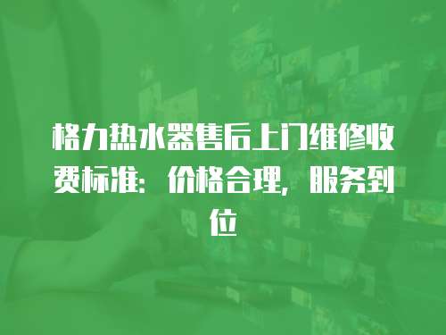 格力熱水器售后上門維修收費標準：價格合理，服務到位