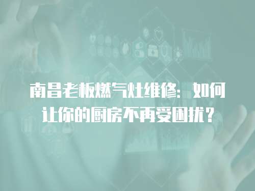 南昌老板燃氣灶維修：如何讓你的廚房不再受困擾？