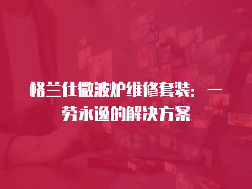 格蘭仕微波爐維修套裝：一勞永逸的解決方案