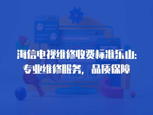 海信電視維修收費標準樂山：專業維修服務，品質保障
