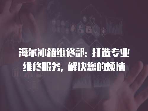 海爾冰箱維修部: 打造專業維修服務, 解決您的煩惱