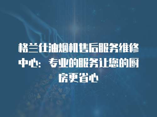 格蘭仕油煙機售后服務維修中心：專業的服務讓您的廚房更省心