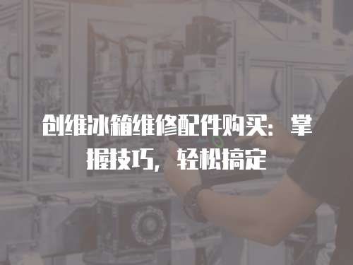 創維冰箱維修配件購買：掌握技巧，輕松搞定