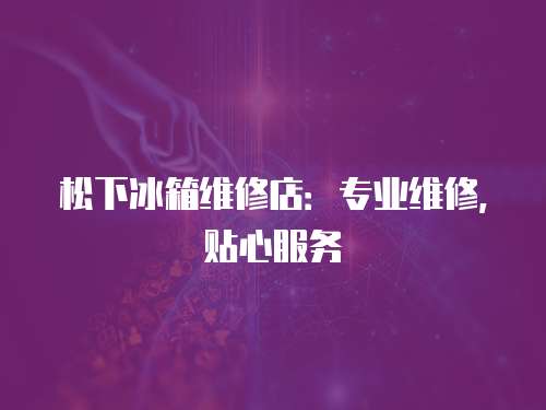 松下冰箱維修店：專業維修，貼心服務