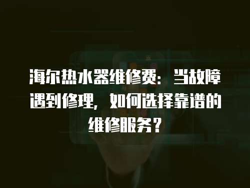 海爾熱水器維修費：當故障遇到修理，如何選擇靠譜的維修服務？