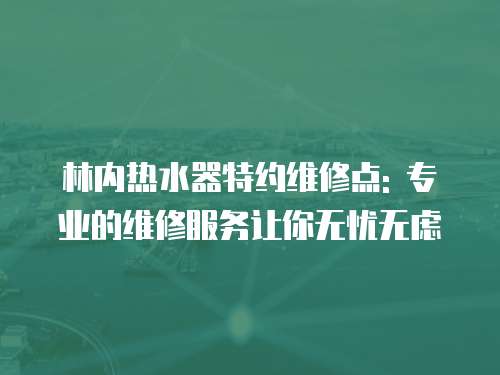林內熱水器特約維修點: 專業的維修服務讓你無憂無慮
