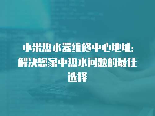 小米熱水器維修中心地址：解決您家中熱水問題的最佳選擇
