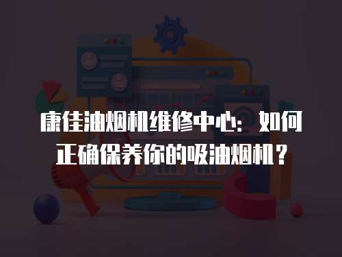 康佳油煙機維修中心：如何正確保養你的吸油煙機？