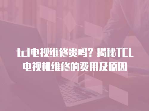 tcl電視維修貴嗎？揭秘TCL電視機維修的費用及原因