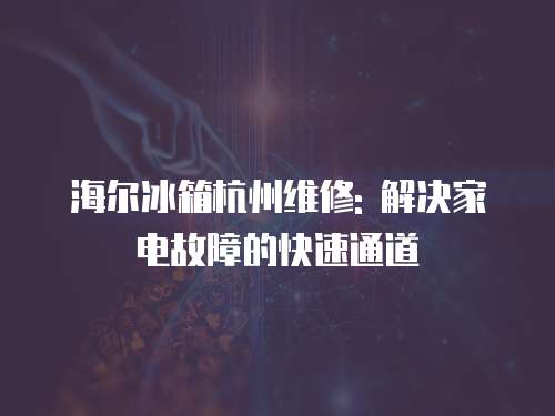 海爾冰箱杭州維修: 解決家電故障的快速通道